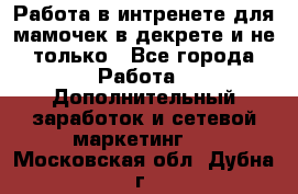 Работа в интренете для мамочек в декрете и не только - Все города Работа » Дополнительный заработок и сетевой маркетинг   . Московская обл.,Дубна г.